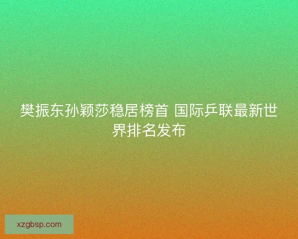 樊振东孙颖莎稳居榜首 国际乒联最新世界排名发布