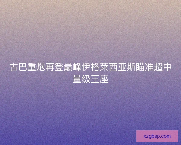 古巴重炮再登巅峰伊格莱西亚斯瞄准超中量级王座