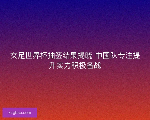 女足世界杯抽签结果揭晓 中国队专注提升实力积极备战