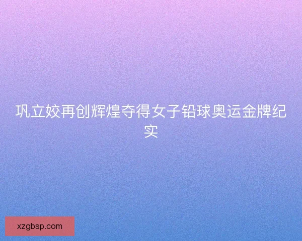 巩立姣再创辉煌夺得女子铅球奥运金牌纪实